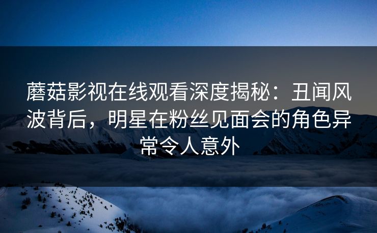 蘑菇影视在线观看深度揭秘：丑闻风波背后，明星在粉丝见面会的角色异常令人意外