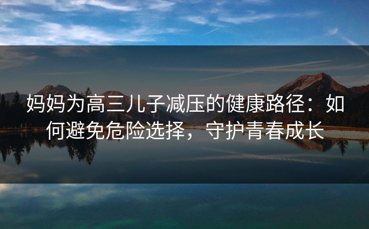 妈妈为高三儿子减压的健康路径：如何避免危险选择，守护青春成长  第1张