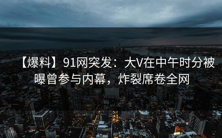 【爆料】91网突发：大V在中午时分被曝曾参与内幕，炸裂席卷全网