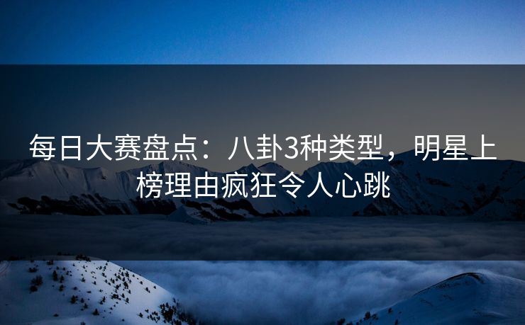 每日大赛盘点：八卦3种类型，明星上榜理由疯狂令人心跳  第1张