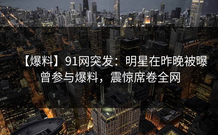 【爆料】91网突发：明星在昨晚被曝曾参与爆料，震惊席卷全网  第1张