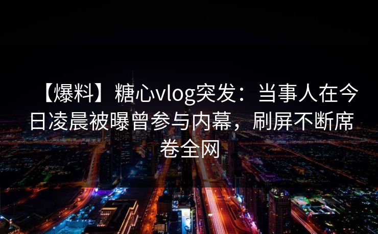 【爆料】糖心vlog突发：当事人在今日凌晨被曝曾参与内幕，刷屏不断席卷全网  第1张