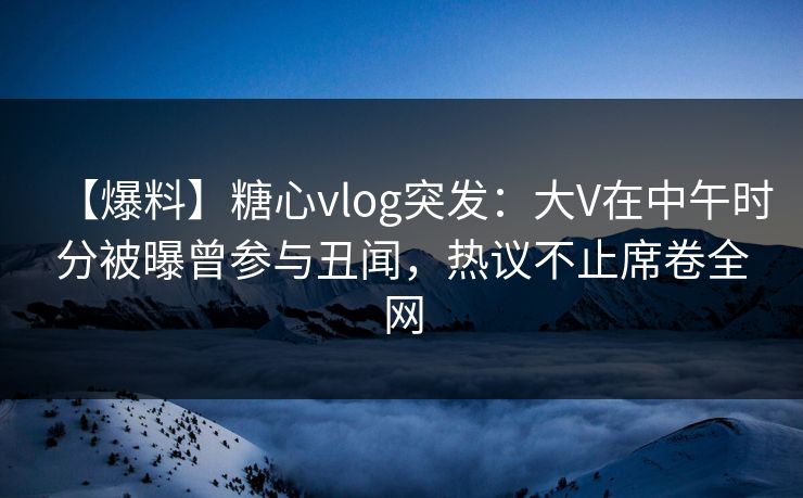 【爆料】糖心vlog突发：大V在中午时分被曝曾参与丑闻，热议不止席卷全网