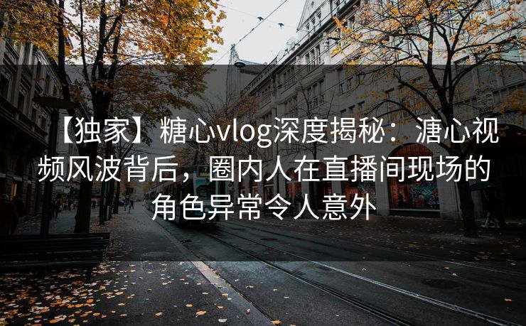 【独家】糖心vlog深度揭秘：溏心视频风波背后，圈内人在直播间现场的角色异常令人意外