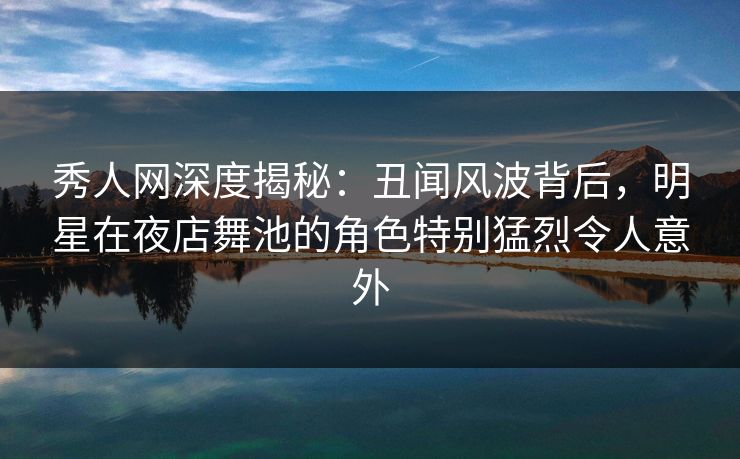 秀人网深度揭秘：丑闻风波背后，明星在夜店舞池的角色特别猛烈令人意外