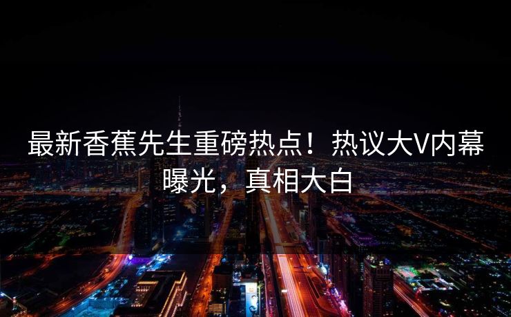 最新香蕉先生重磅热点！热议大V内幕曝光，真相大白  第1张