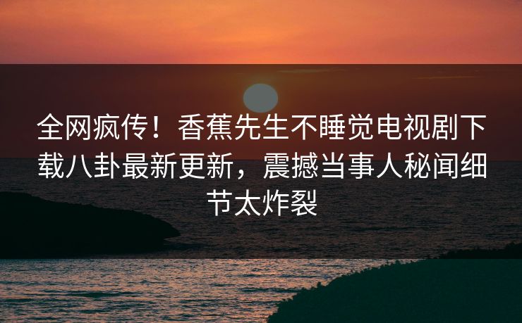 全网疯传！香蕉先生不睡觉电视剧下载八卦最新更新，震撼当事人秘闻细节太炸裂