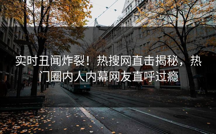 实时丑闻炸裂！热搜网直击揭秘，热门圈内人内幕网友直呼过瘾