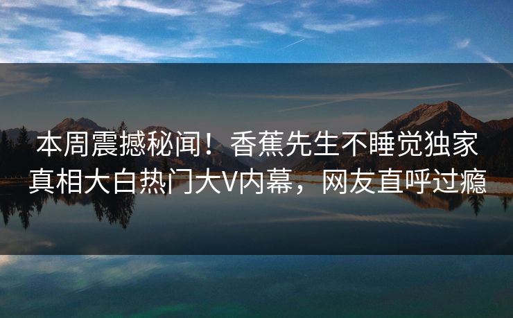 本周震撼秘闻！香蕉先生不睡觉独家真相大白热门大V内幕，网友直呼过瘾  第1张