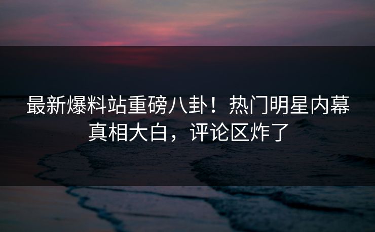 最新爆料站重磅八卦！热门明星内幕真相大白，评论区炸了  第1张