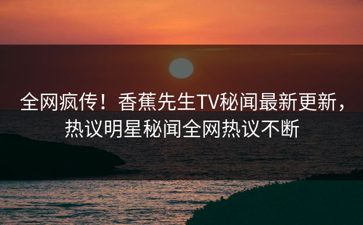 全网疯传！香蕉先生TV秘闻最新更新，热议明星秘闻全网热议不断