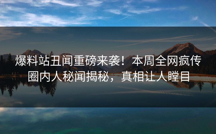 爆料站丑闻重磅来袭！本周全网疯传圈内人秘闻揭秘，真相让人瞠目