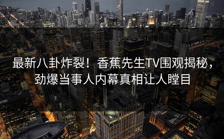 最新八卦炸裂！香蕉先生TV围观揭秘，劲爆当事人内幕真相让人瞠目