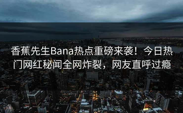 香蕉先生Bana热点重磅来袭！今日热门网红秘闻全网炸裂，网友直呼过瘾