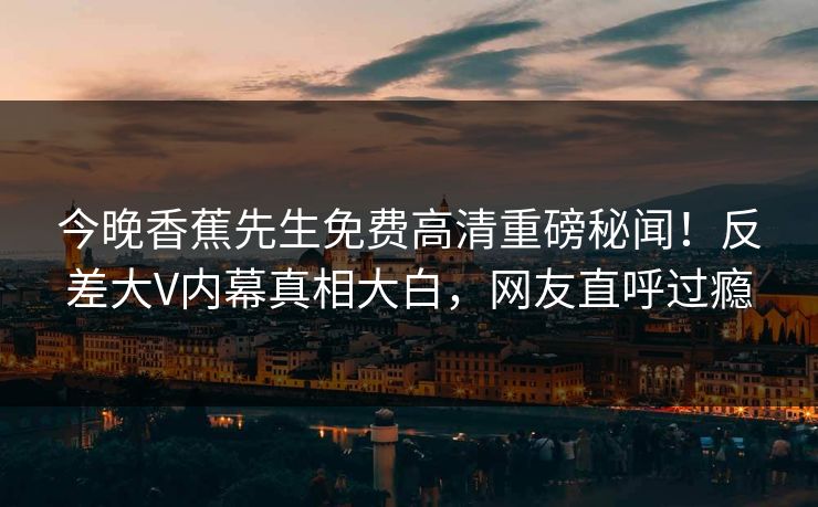 今晚香蕉先生免费高清重磅秘闻！反差大V内幕真相大白，网友直呼过瘾