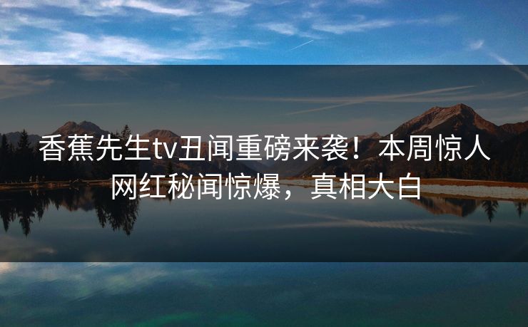 香蕉先生tv丑闻重磅来袭！本周惊人网红秘闻惊爆，真相大白  第1张