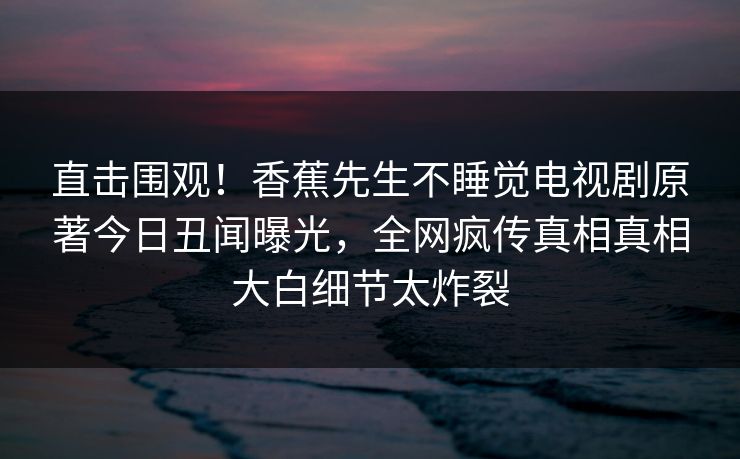 直击围观！香蕉先生不睡觉电视剧原著今日丑闻曝光，全网疯传真相真相大白细节太炸裂