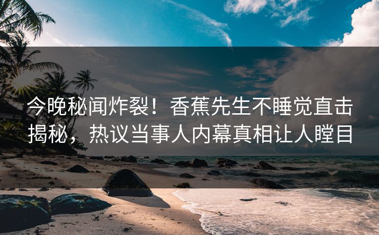 今晚秘闻炸裂！香蕉先生不睡觉直击揭秘，热议当事人内幕真相让人瞠目
