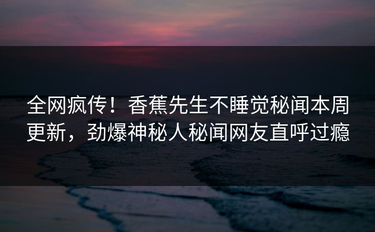 全网疯传！香蕉先生不睡觉秘闻本周更新，劲爆神秘人秘闻网友直呼过瘾