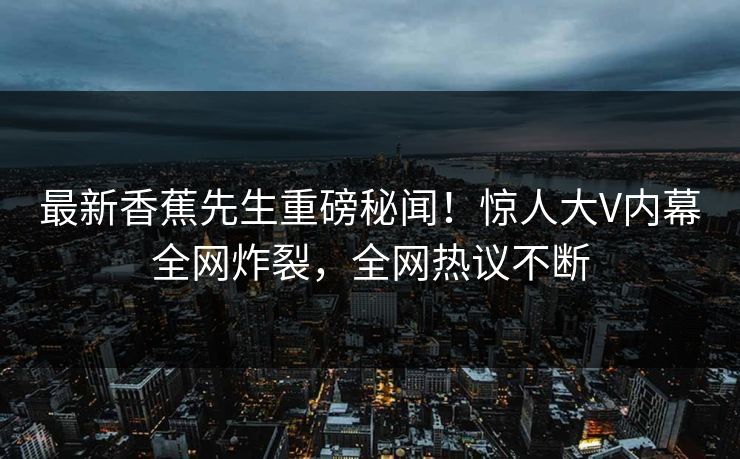 最新香蕉先生重磅秘闻！惊人大V内幕全网炸裂，全网热议不断