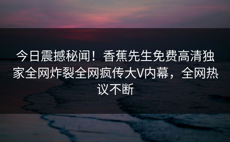 今日震撼秘闻！香蕉先生免费高清独家全网炸裂全网疯传大V内幕，全网热议不断
