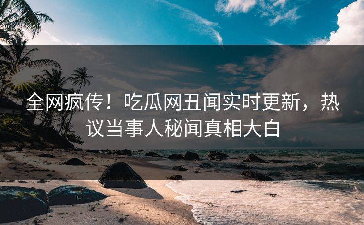 全网疯传！吃瓜网丑闻实时更新，热议当事人秘闻真相大白