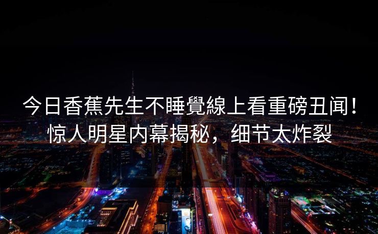 今日香蕉先生不睡覺線上看重磅丑闻！惊人明星内幕揭秘，细节太炸裂