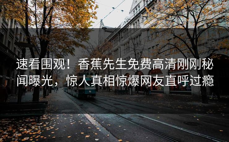 速看围观！香蕉先生免费高清刚刚秘闻曝光，惊人真相惊爆网友直呼过瘾