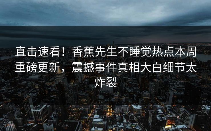 直击速看！香蕉先生不睡觉热点本周重磅更新，震撼事件真相大白细节太炸裂