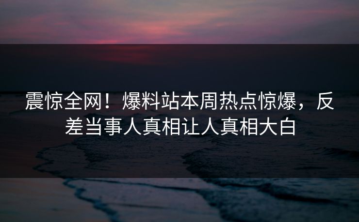 震惊全网！爆料站本周热点惊爆，反差当事人真相让人真相大白