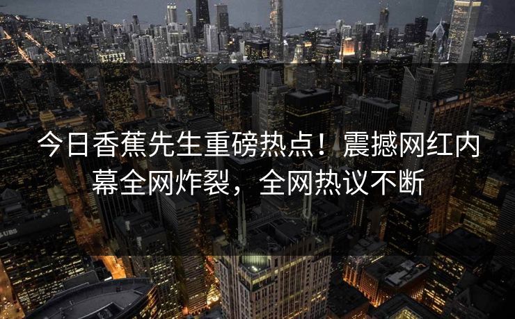 今日香蕉先生重磅热点！震撼网红内幕全网炸裂，全网热议不断