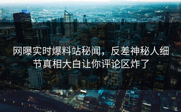 网曝实时爆料站秘闻，反差神秘人细节真相大白让你评论区炸了