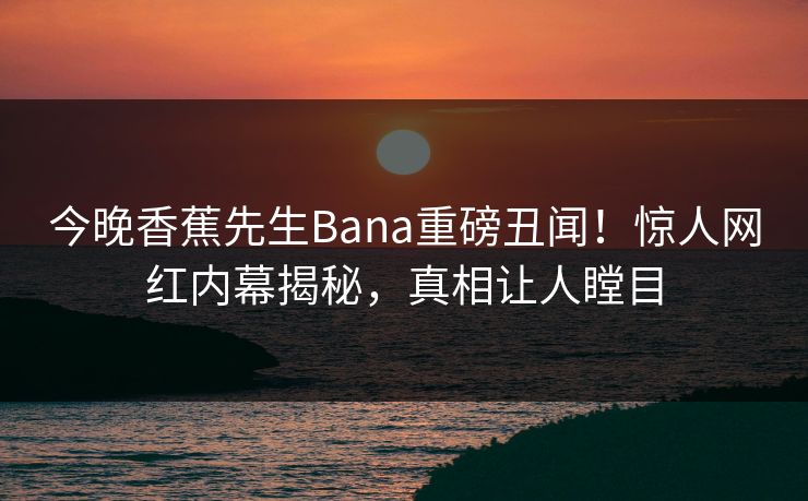 今晚香蕉先生Bana重磅丑闻！惊人网红内幕揭秘，真相让人瞠目