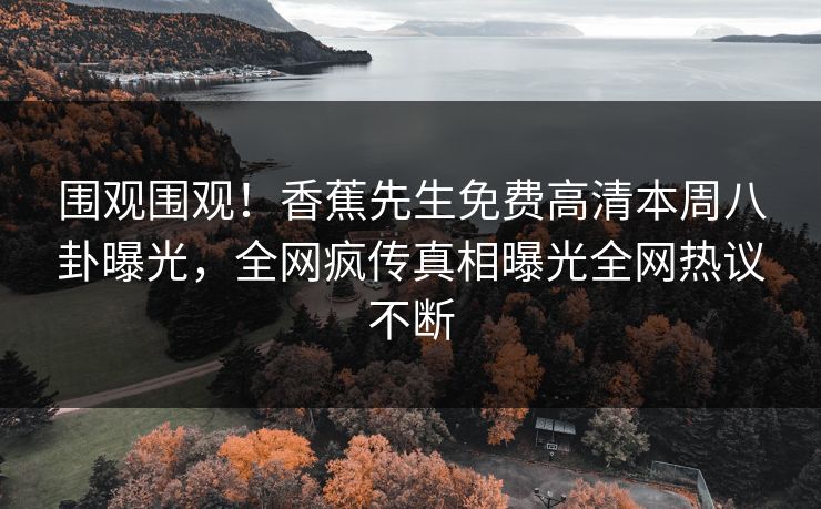 围观围观！香蕉先生免费高清本周八卦曝光，全网疯传真相曝光全网热议不断