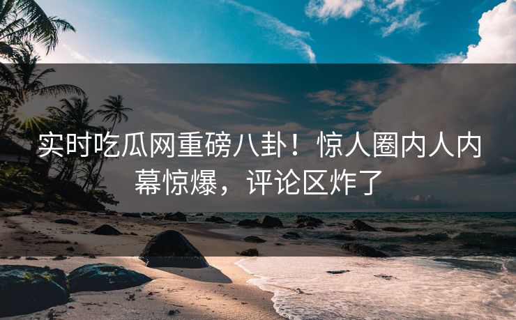 实时吃瓜网重磅八卦！惊人圈内人内幕惊爆，评论区炸了  第1张