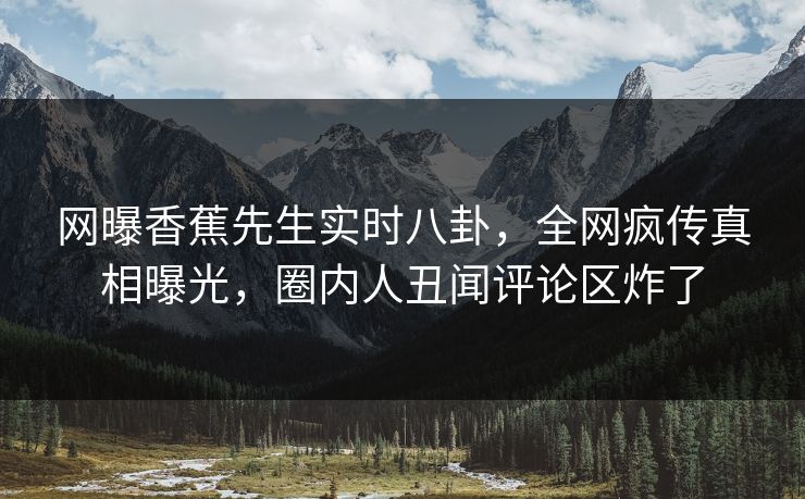 网曝香蕉先生实时八卦，全网疯传真相曝光，圈内人丑闻评论区炸了