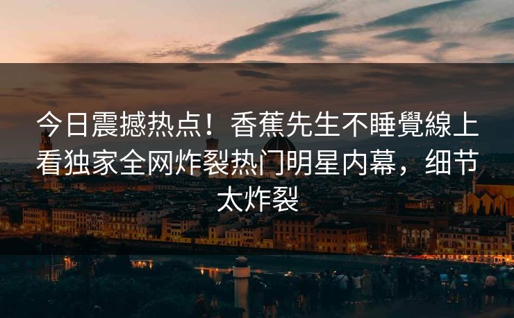 今日震撼热点！香蕉先生不睡覺線上看独家全网炸裂热门明星内幕，细节太炸裂
