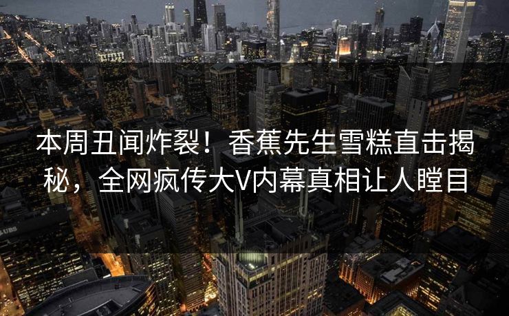 本周丑闻炸裂！香蕉先生雪糕直击揭秘，全网疯传大V内幕真相让人瞠目