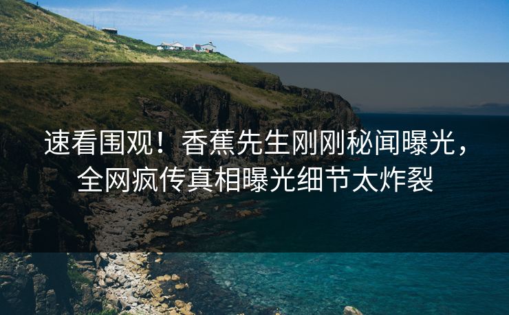 速看围观！香蕉先生刚刚秘闻曝光，全网疯传真相曝光细节太炸裂