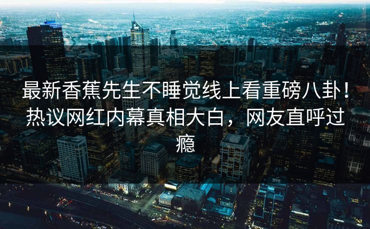 最新香蕉先生不睡觉线上看重磅八卦！热议网红内幕真相大白，网友直呼过瘾