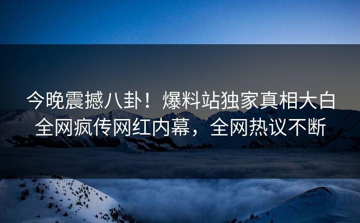 今晚震撼八卦！爆料站独家真相大白全网疯传网红内幕，全网热议不断