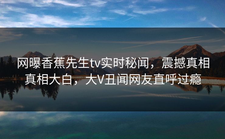 网曝香蕉先生tv实时秘闻，震撼真相真相大白，大V丑闻网友直呼过瘾