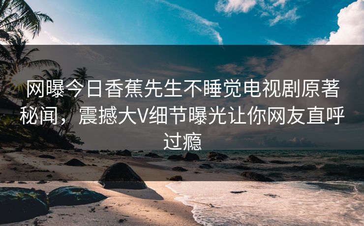 网曝今日香蕉先生不睡觉电视剧原著秘闻，震撼大V细节曝光让你网友直呼过瘾