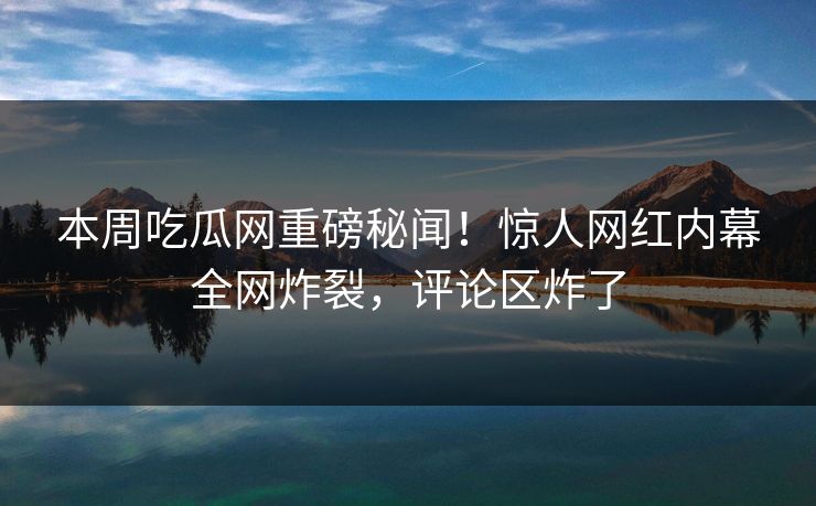 本周吃瓜网重磅秘闻！惊人网红内幕全网炸裂，评论区炸了