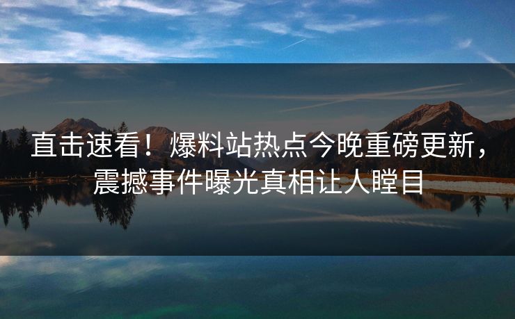 直击速看！爆料站热点今晚重磅更新，震撼事件曝光真相让人瞠目
