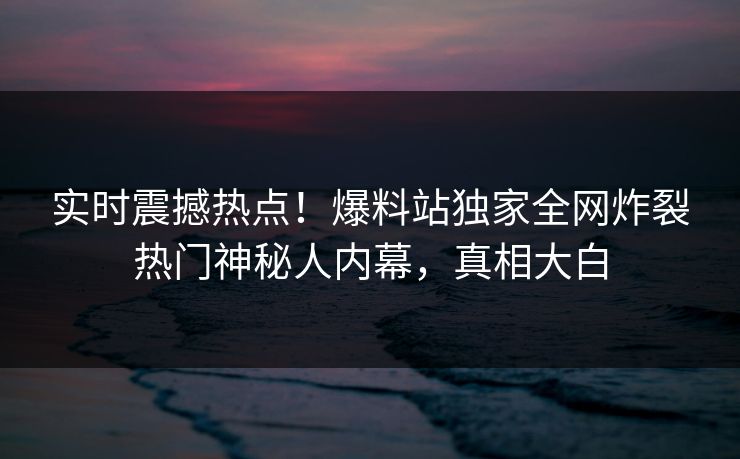 实时震撼热点！爆料站独家全网炸裂热门神秘人内幕，真相大白
