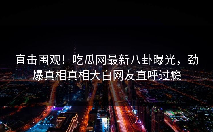 直击围观！吃瓜网最新八卦曝光，劲爆真相真相大白网友直呼过瘾