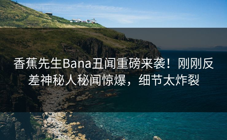香蕉先生Bana丑闻重磅来袭！刚刚反差神秘人秘闻惊爆，细节太炸裂