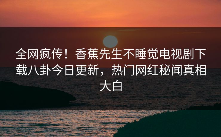 全网疯传！香蕉先生不睡觉电视剧下载八卦今日更新，热门网红秘闻真相大白