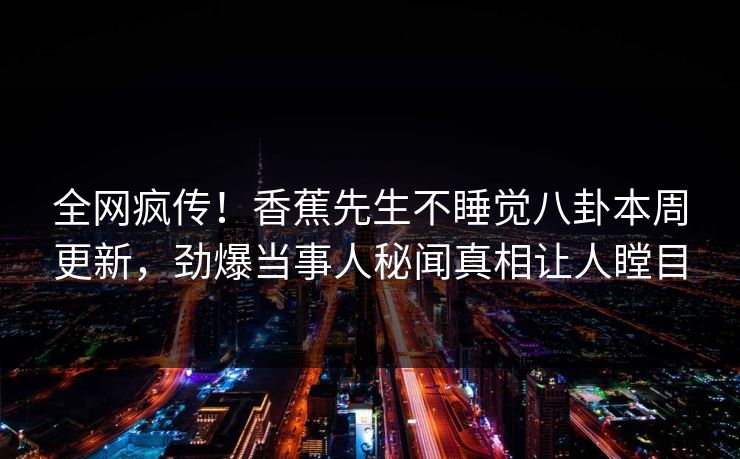 全网疯传！香蕉先生不睡觉八卦本周更新，劲爆当事人秘闻真相让人瞠目